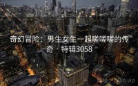 奇幻冒险：男生女生一起嗟嗟嗟的传奇 · 特辑3058