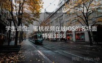 学生调侃：蜜桃视频在线IOS的名场面 · 特辑3186