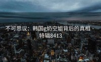 不可思议：韩国g奶空姐背后的真相 · 特辑8413