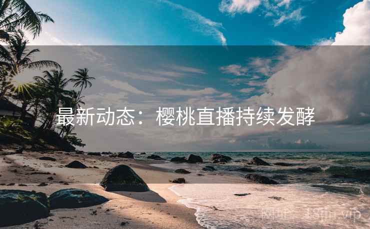 最新动态：樱桃直播持续发酵
