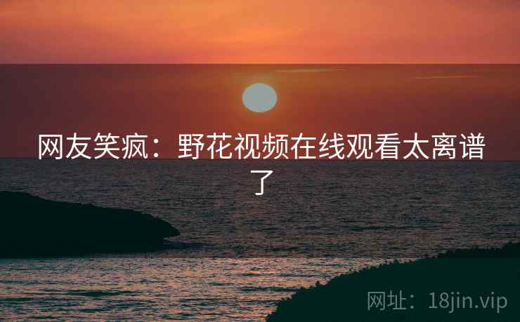 网友笑疯：野花视频在线观看太离谱了