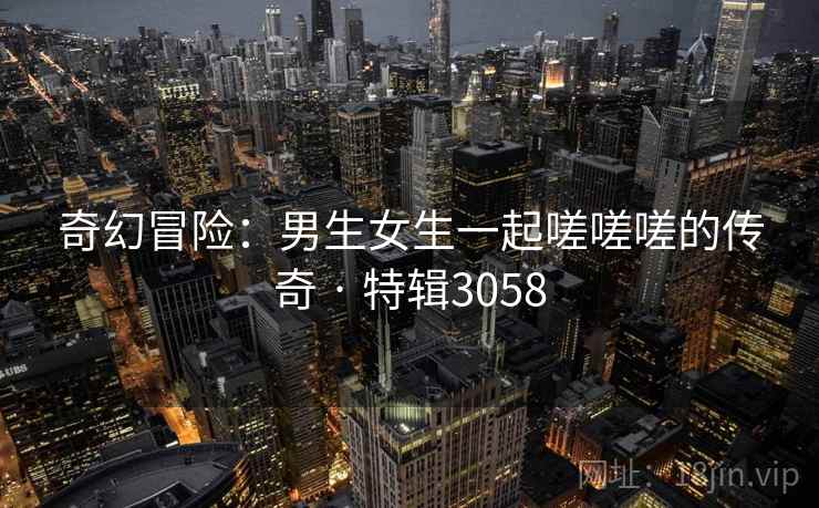 奇幻冒险：男生女生一起嗟嗟嗟的传奇 · 特辑3058