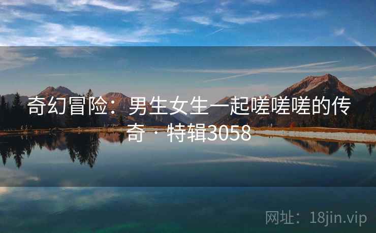 奇幻冒险：男生女生一起嗟嗟嗟的传奇 · 特辑3058