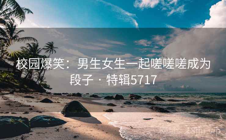 校园爆笑：男生女生一起嗟嗟嗟成为段子 · 特辑5717