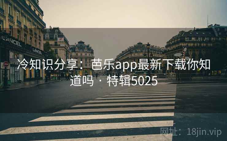 冷知识分享：芭乐app最新下载你知道吗 · 特辑5025