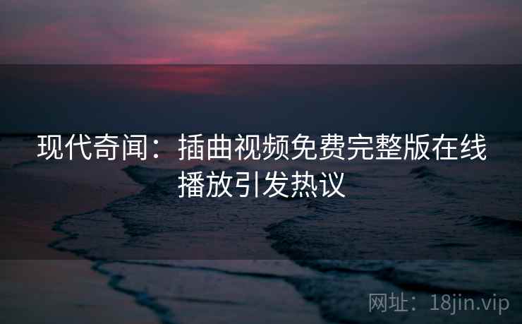 现代奇闻：插曲视频免费完整版在线播放引发热议