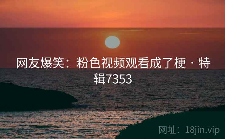 网友爆笑：粉色视频观看成了梗 · 特辑7353