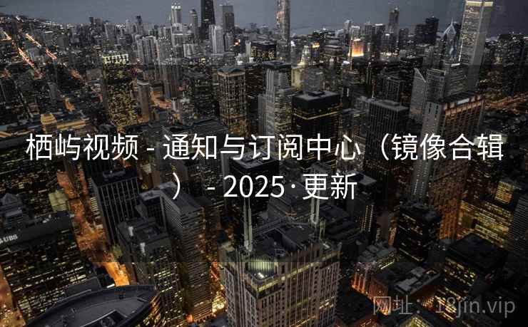 栖屿视频 - 通知与订阅中心(镜像合辑) - 2025·更新 栖屿视频 - 通知与订阅中心(镜像合辑) - 2025·更新