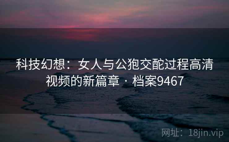 科技幻想：女人与公狍交酡过程高清视频的新篇章 · 档案9467