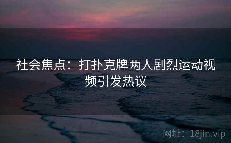 社会焦点:打扑克牌两人剧烈运动视频引发热议 社会焦点:打扑克牌两人剧烈运动视频引发热议