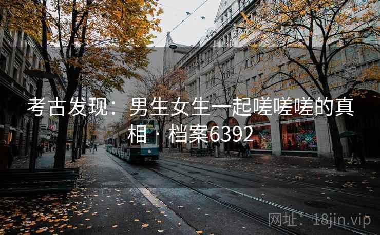 考古发现:男生女生一起嗟嗟嗟的真相 · 档案6392 考古发现:男生女生一起嗟嗟嗟的真相 · 档案6392