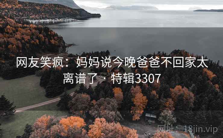 网友笑疯：妈妈说今晚爸爸不回家太离谱了 · 特辑3307