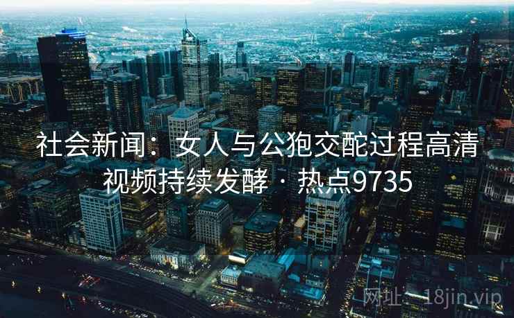 社会新闻：女人与公狍交酡过程高清视频持续发酵 · 热点9735