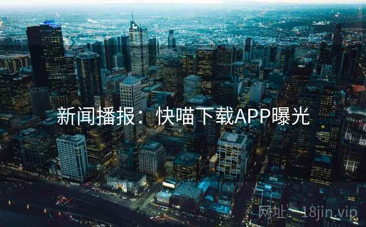 新闻播报:快喵下载APP曝光 新闻播报:快喵下载APP曝光